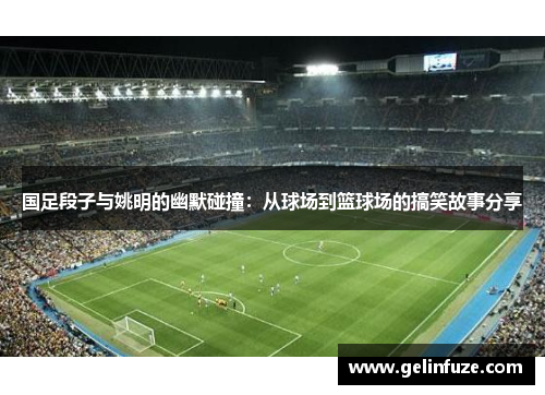 国足段子与姚明的幽默碰撞:从球场到篮球场的搞笑故事分享